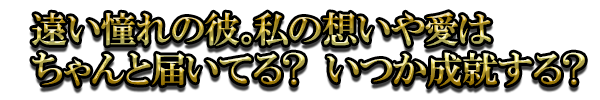 遠い憧れの彼。私の想いや愛はちゃんと届いてる? いつか成就する?