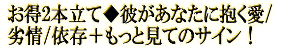 お得2本立て◆彼があなたに抱く愛/劣情/依存+もっと見てのサイン!